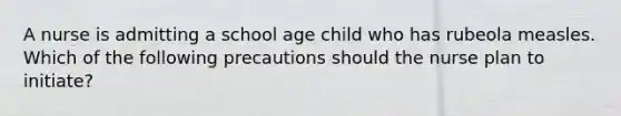 A nurse is admitting a school age child who has rubeola measles. Which of the following precautions should the nurse plan to initiate?