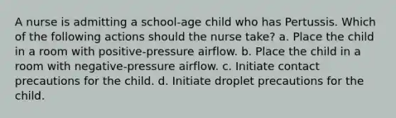 A nurse is admitting a school-age child who has Pertussis. Which of the following actions should the nurse take? a. Place the child in a room with positive-pressure airflow. b. Place the child in a room with negative-pressure airflow. c. Initiate contact precautions for the child. d. Initiate droplet precautions for the child.