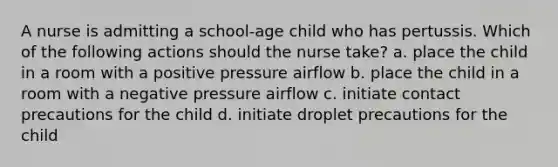 A nurse is admitting a school-age child who has pertussis. Which of the following actions should the nurse take? a. place the child in a room with a positive pressure airflow b. place the child in a room with a negative pressure airflow c. initiate contact precautions for the child d. initiate droplet precautions for the child