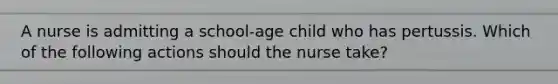 A nurse is admitting a school-age child who has pertussis. Which of the following actions should the nurse take?