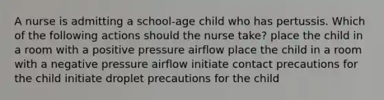 A nurse is admitting a school-age child who has pertussis. Which of the following actions should the nurse take? place the child in a room with a positive pressure airflow place the child in a room with a negative pressure airflow initiate contact precautions for the child initiate droplet precautions for the child