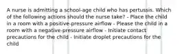 A nurse is admitting a school-age child who has pertussis. Which of the following actions should the nurse take? - Place the child in a room with a positive-pressure airflow - Please the child in a room with a negative-pressure airflow - Initiate contact precautions for the child - Initiate droplet precautions for the child