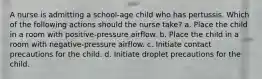 A nurse is admitting a school-age child who has pertussis. Which of the following actions should the nurse take? a. Place the child in a room with positive-pressure airflow. b. Place the child in a room with negative-pressure airflow. c. Initiate contact precautions for the child. d. Initiate droplet precautions for the child.