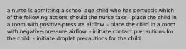 a nurse is admitting a school-age child who has pertussis which of the following actions should the nurse take - place the child in a room with positive-pressure airflow. - place the child in a room with negative-pressure airflow. - initiate contact precautions for the child. - initiate droplet precautions for the child.