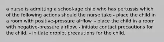 a nurse is admitting a school-age child who has pertussis which of the following actions should the nurse take - place the child in a room with positive-pressure airflow. - place the child in a room with negative-pressure airflow. - initiate contact precautions for the child. - initiate droplet precautions for the child.