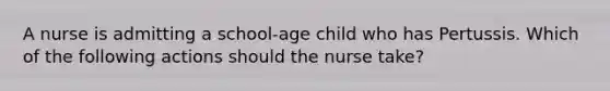 A nurse is admitting a school-age child who has Pertussis. Which of the following actions should the nurse take?