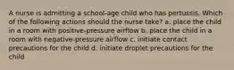 A nurse is admitting a school-age child who has pertussis. Which of the following actions should the nurse take? a. place the child in a room with positive-pressure airflow b. place the child in a room with negative-pressure airflow c. initiate contact precautions for the child d. initiate droplet precautions for the child