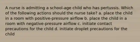 A nurse is admitting a school-age child who has pertussis. Which of the following actions should the nurse take? a. place the child in a room with positive-pressure airflow b. place the child in a room with negative-pressure airflow c. initiate contact precautions for the child d. initiate droplet precautions for the child