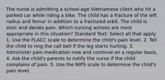 The nurse is admitting a school-age Vietnamese client who hit a parked car while riding a bike. The child has a fracture of the left radius and femur in addition to a fractured orbit. The child is stoic and denies pain. Which nursing actions are most appropriate in this situation? Standard Text: Select all that apply. 1. Use the FLACC scale to determine the child's pain level. 2. Tell the child to ring the call bell if the leg starts hurting. 3. Administer pain medication now and continue on a regular basis. 4. Ask the child's parents to notify the nurse if the child complains of pain. 5. Use the NIPS scale to determine the child's pain level.