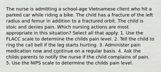 The nurse is admitting a school-age Vietnamese client who hit a parked car while riding a bike. The child has a fracture of the left radius and femur in addition to a fractured orbit. The child is stoic and denies pain. Which nursing actions are most appropriate in this situation? Select all that apply. 1. Use the FLACC scale to determine the childs pain level. 2. Tell the child to ring the call bell if the leg starts hurting. 3. Administer pain medication now and continue on a regular basis. 4. Ask the childs parents to notify the nurse if the child complains of pain. 5. Use the NIPS scale to determine the childs pain level.