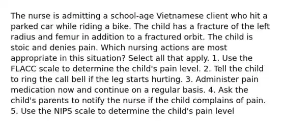 The nurse is admitting a school-age Vietnamese client who hit a parked car while riding a bike. The child has a fracture of the left radius and femur in addition to a fractured orbit. The child is stoic and denies pain. Which nursing actions are most appropriate in this situation? Select all that apply. 1. Use the FLACC scale to determine the child's pain level. 2. Tell the child to ring the call bell if the leg starts hurting. 3. Administer pain medication now and continue on a regular basis. 4. Ask the child's parents to notify the nurse if the child complains of pain. 5. Use the NIPS scale to determine the child's pain level