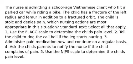 The nurse is admitting a school-age Vietnamese client who hit a parked car while riding a bike. The child has a fracture of the left radius and femur in addition to a fractured orbit. The child is stoic and denies pain. Which nursing actions are most appropriate in this situation? Standard Text: Select all that apply. 1. Use the FLACC scale to determine the childs pain level. 2. Tell the child to ring the call bell if the leg starts hurting. 3. Administer pain medication now and continue on a regular basis. 4. Ask the childs parents to notify the nurse if the child complains of pain. 5. Use the NIPS scale to determine the childs pain level.