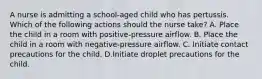 A nurse is admitting a school-aged child who has pertussis. Which of the following actions should the nurse take? A. Place the child in a room with positive-pressure airflow. B. Place the child in a room with negative-pressure airflow. C. Initiate contact precautions for the child. D.Initiate droplet precautions for the child.