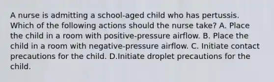 A nurse is admitting a school-aged child who has pertussis. Which of the following actions should the nurse take? A. Place the child in a room with positive-pressure airflow. B. Place the child in a room with negative-pressure airflow. C. Initiate contact precautions for the child. D.Initiate droplet precautions for the child.