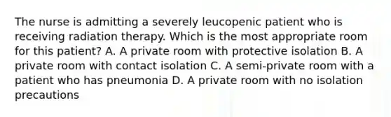 The nurse is admitting a severely leucopenic patient who is receiving radiation therapy. Which is the most appropriate room for this patient? A. A private room with protective isolation B. A private room with contact isolation C. A semi-private room with a patient who has pneumonia D. A private room with no isolation precautions