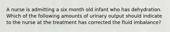 A nurse is admitting a six month old infant who has dehydration. Which of the following amounts of urinary output should indicate to the nurse at the treatment has corrected the fluid imbalance?