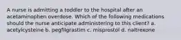 A nurse is admitting a toddler to the hospital after an acetaminophen overdose. Which of the following medications should the nurse anticipate administering to this client? a. acetylcysteine b. pegfilgrastim c. misprostol d. naltrexone