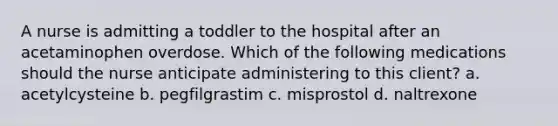 A nurse is admitting a toddler to the hospital after an acetaminophen overdose. Which of the following medications should the nurse anticipate administering to this client? a. acetylcysteine b. pegfilgrastim c. misprostol d. naltrexone