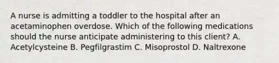 A nurse is admitting a toddler to the hospital after an acetaminophen overdose. Which of the following medications should the nurse anticipate administering to this client? A. Acetylcysteine B. Pegfilgrastim C. Misoprostol D. Naltrexone