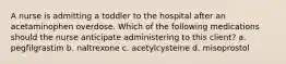 A nurse is admitting a toddler to the hospital after an acetaminophen overdose. Which of the following medications should the nurse anticipate administering to this client? a. pegfilgrastim b. naltrexone c. acetylcysteine d. misoprostol