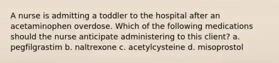 A nurse is admitting a toddler to the hospital after an acetaminophen overdose. Which of the following medications should the nurse anticipate administering to this client? a. pegfilgrastim b. naltrexone c. acetylcysteine d. misoprostol