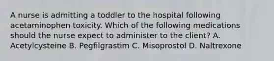 A nurse is admitting a toddler to the hospital following acetaminophen toxicity. Which of the following medications should the nurse expect to administer to the client? A. Acetylcysteine B. Pegfilgrastim C. Misoprostol D. Naltrexone