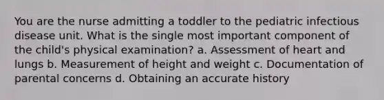 You are the nurse admitting a toddler to the pediatric infectious disease unit. What is the single most important component of the child's physical examination? a. Assessment of heart and lungs b. Measurement of height and weight c. Documentation of parental concerns d. Obtaining an accurate history