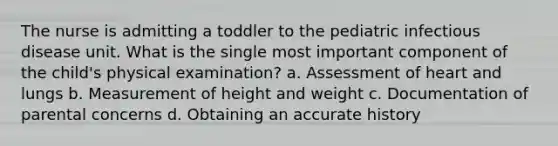 The nurse is admitting a toddler to the pediatric infectious disease unit. What is the single most important component of the child's physical examination? a. Assessment of heart and lungs b. Measurement of height and weight c. Documentation of parental concerns d. Obtaining an accurate history