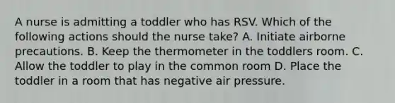 A nurse is admitting a toddler who has RSV. Which of the following actions should the nurse take? A. Initiate airborne precautions. B. Keep the thermometer in the toddlers room. C. Allow the toddler to play in the common room D. Place the toddler in a room that has negative air pressure.