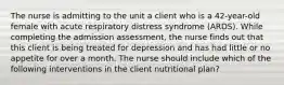 The nurse is admitting to the unit a client who is a 42-year-old female with acute respiratory distress syndrome (ARDS). While completing the admission assessment, the nurse finds out that this client is being treated for depression and has had little or no appetite for over a month. The nurse should include which of the following interventions in the client nutritional plan?