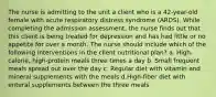 The nurse is admitting to the unit a client who is a 42-year-old female with acute respiratory distress syndrome (ARDS). While completing the admission assessment, the nurse finds out that this client is being treated for depression and has had little or no appetite for over a month. The nurse should include which of the following interventions in the client nutritional plan? a. High-calorie, high-protein meals three times a day b. Small frequent meals spread out over the day c. Regular diet with vitamin and mineral supplements with the meals d.High-fiber diet with enteral supplements between the three meals