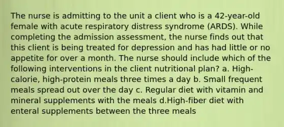 The nurse is admitting to the unit a client who is a 42-year-old female with acute respiratory distress syndrome (ARDS). While completing the admission assessment, the nurse finds out that this client is being treated for depression and has had little or no appetite for over a month. The nurse should include which of the following interventions in the client nutritional plan? a. High-calorie, high-protein meals three times a day b. Small frequent meals spread out over the day c. Regular diet with vitamin and mineral supplements with the meals d.High-fiber diet with enteral supplements between the three meals