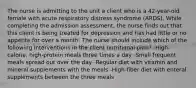 The nurse is admitting to the unit a client who is a 42-year-old female with acute respiratory distress syndrome (ARDS). While completing the admission assessment, the nurse finds out that this client is being treated for depression and has had little or no appetite for over a month. The nurse should include which of the following interventions in the client nutritional plan? -High-calorie, high-protein meals three times a day -Small frequent meals spread out over the day -Regular diet with vitamin and mineral supplements with the meals -High-fiber diet with enteral supplements between the three meals