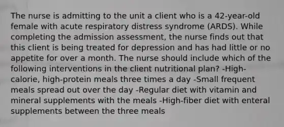 The nurse is admitting to the unit a client who is a 42-year-old female with acute respiratory distress syndrome (ARDS). While completing the admission assessment, the nurse finds out that this client is being treated for depression and has had little or no appetite for over a month. The nurse should include which of the following interventions in the client nutritional plan? -High-calorie, high-protein meals three times a day -Small frequent meals spread out over the day -Regular diet with vitamin and mineral supplements with the meals -High-fiber diet with enteral supplements between the three meals