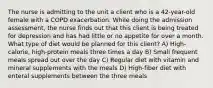 The nurse is admitting to the unit a client who is a 42-year-old female with a COPD exacerbation. While doing the admission assessment, the nurse finds out that this client is being treated for depression and has had little or no appetite for over a month. What type of diet would be planned for this client? A) High-calorie, high-protein meals three times a day B) Small frequent meals spread out over the day C) Regular diet with vitamin and mineral supplements with the meals D) High-fiber diet with enteral supplements between the three meals