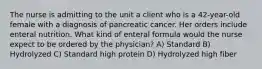 The nurse is admitting to the unit a client who is a 42-year-old female with a diagnosis of pancreatic cancer. Her orders include enteral nutrition. What kind of enteral formula would the nurse expect to be ordered by the physician? A) Standard B) Hydrolyzed C) Standard high protein D) Hydrolyzed high fiber