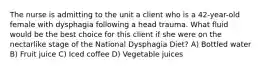 The nurse is admitting to the unit a client who is a 42-year-old female with dysphagia following a head trauma. What fluid would be the best choice for this client if she were on the nectarlike stage of the National Dysphagia Diet? A) Bottled water B) Fruit juice C) Iced coffee D) Vegetable juices