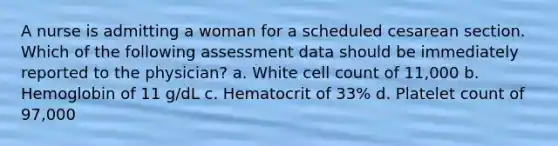 A nurse is admitting a woman for a scheduled cesarean section. Which of the following assessment data should be immediately reported to the physician? a. White cell count of 11,000 b. Hemoglobin of 11 g/dL c. Hematocrit of 33% d. Platelet count of 97,000