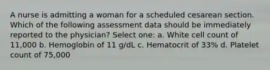 A nurse is admitting a woman for a scheduled cesarean section. Which of the following assessment data should be immediately reported to the physician? Select one: a. White cell count of 11,000 b. Hemoglobin of 11 g/dL c. Hematocrit of 33% d. Platelet count of 75,000