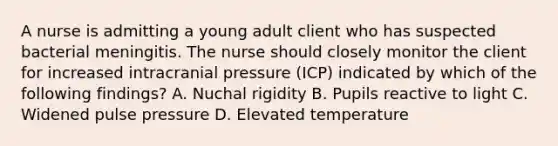 A nurse is admitting a young adult client who has suspected bacterial meningitis. The nurse should closely monitor the client for increased intracranial pressure (ICP) indicated by which of the following findings? A. Nuchal rigidity B. Pupils reactive to light C. Widened pulse pressure D. Elevated temperature