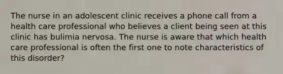 The nurse in an adolescent clinic receives a phone call from a health care professional who believes a client being seen at this clinic has bulimia nervosa. The nurse is aware that which health care professional is often the first one to note characteristics of this disorder?