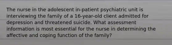 The nurse in the adolescent in-patient psychiatric unit is interviewing the family of a 16-year-old client admitted for depression and threatened suicide. What assessment information is most essential for the nurse in determining the affective and coping function of the family?