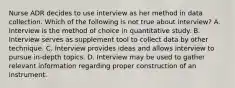 Nurse ADR decides to use interview as her method in data collection. Which of the following is not true about interview? A. Interview is the method of choice in quantitative study. B. Interview serves as supplement tool to collect data by other technique. C. Interview provides ideas and allows interview to pursue in-depth topics. D. Interview may be used to gather relevant information regarding proper construction of an instrument.