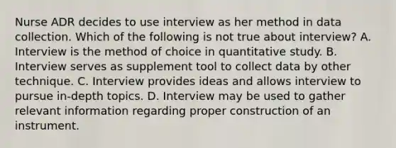 Nurse ADR decides to use interview as her method in data collection. Which of the following is not true about interview? A. Interview is the method of choice in quantitative study. B. Interview serves as supplement tool to collect data by other technique. C. Interview provides ideas and allows interview to pursue in-depth topics. D. Interview may be used to gather relevant information regarding proper construction of an instrument.