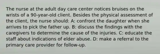 The nurse at the adult day care center notices bruises on the wrists of a 90-year-old client. Besides the physical assessment of the client, the nurse should: A: confront the daughter when she arrives to pick the father up. B: discuss the findings with the caregivers to determine the cause of the injuries. C: educate the staff about indications of elder abuse. D: make a referral to the primary care provider for follow-up.