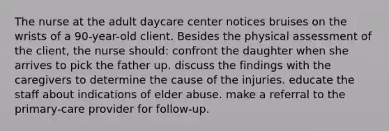 The nurse at the adult daycare center notices bruises on the wrists of a 90-year-old client. Besides the physical assessment of the client, the nurse should: confront the daughter when she arrives to pick the father up. discuss the findings with the caregivers to determine the cause of the injuries. educate the staff about indications of elder abuse. make a referral to the primary-care provider for follow-up.