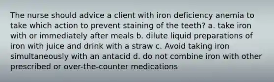 The nurse should advice a client with iron deficiency anemia to take which action to prevent staining of the teeth? a. take iron with or immediately after meals b. dilute liquid preparations of iron with juice and drink with a straw c. Avoid taking iron simultaneously with an antacid d. do not combine iron with other prescribed or over-the-counter medications