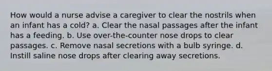 How would a nurse advise a caregiver to clear the nostrils when an infant has a cold? a. Clear the nasal passages after the infant has a feeding. b. Use over-the-counter nose drops to clear passages. c. Remove nasal secretions with a bulb syringe. d. Instill saline nose drops after clearing away secretions.