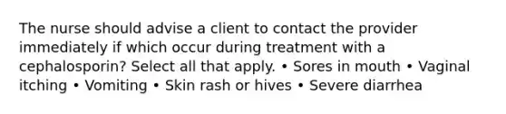 The nurse should advise a client to contact the provider immediately if which occur during treatment with a cephalosporin? Select all that apply. • Sores in mouth • Vaginal itching • Vomiting • Skin rash or hives • Severe diarrhea