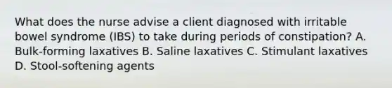 What does the nurse advise a client diagnosed with irritable bowel syndrome (IBS) to take during periods of constipation? A. Bulk-forming laxatives B. Saline laxatives C. Stimulant laxatives D. Stool-softening agents